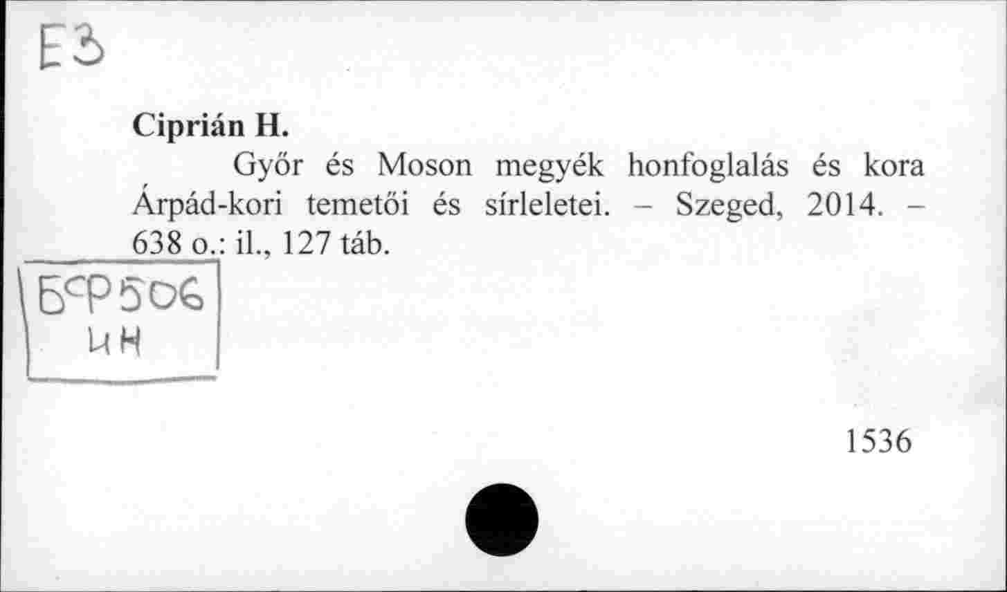 ﻿Е2>
Cipriân H.
Györ és Moson megyék honfoglalâs és kora Ârpâd-kori temetöi és si'rleletei. - Szeged, 2014. -638 о.: il., 127 tâb.
БсР5о€
UH
1536